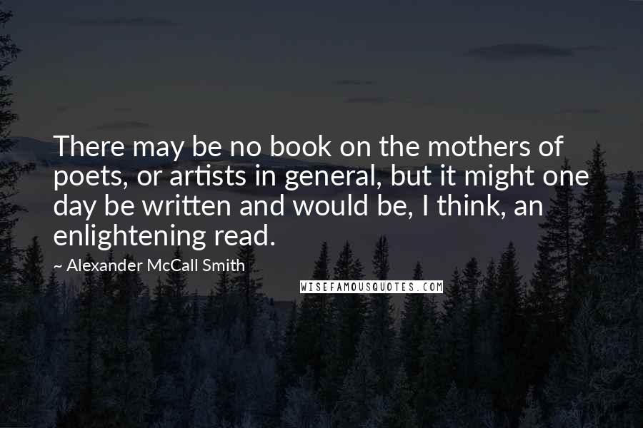 Alexander McCall Smith Quotes: There may be no book on the mothers of poets, or artists in general, but it might one day be written and would be, I think, an enlightening read.