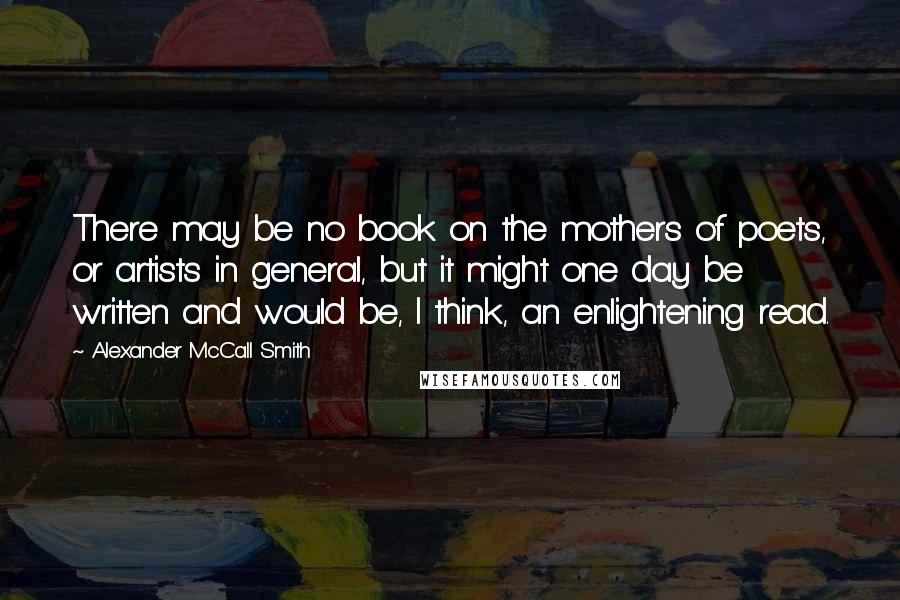 Alexander McCall Smith Quotes: There may be no book on the mothers of poets, or artists in general, but it might one day be written and would be, I think, an enlightening read.