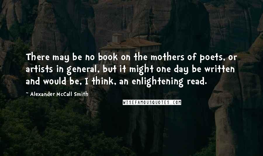 Alexander McCall Smith Quotes: There may be no book on the mothers of poets, or artists in general, but it might one day be written and would be, I think, an enlightening read.