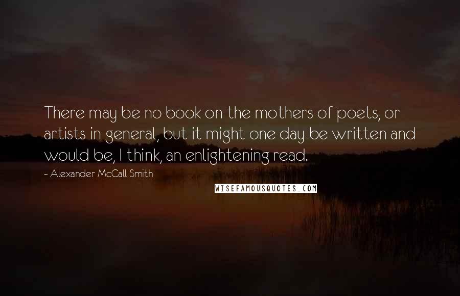 Alexander McCall Smith Quotes: There may be no book on the mothers of poets, or artists in general, but it might one day be written and would be, I think, an enlightening read.