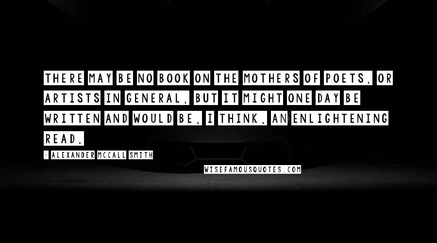 Alexander McCall Smith Quotes: There may be no book on the mothers of poets, or artists in general, but it might one day be written and would be, I think, an enlightening read.