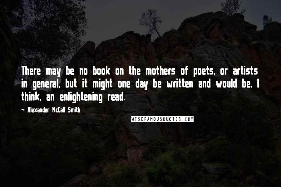 Alexander McCall Smith Quotes: There may be no book on the mothers of poets, or artists in general, but it might one day be written and would be, I think, an enlightening read.