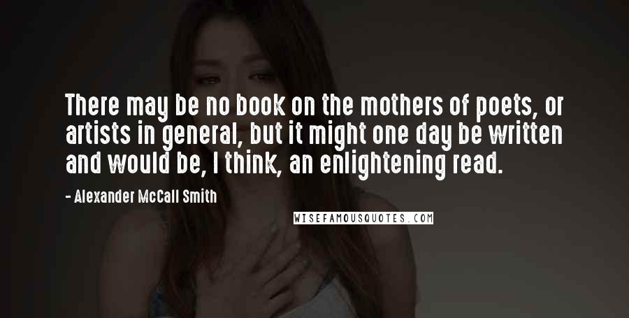 Alexander McCall Smith Quotes: There may be no book on the mothers of poets, or artists in general, but it might one day be written and would be, I think, an enlightening read.