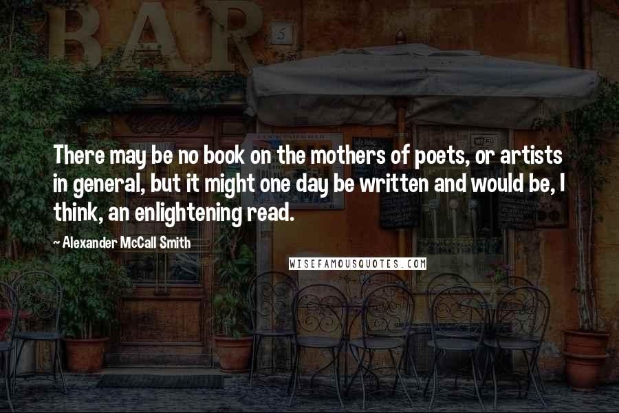 Alexander McCall Smith Quotes: There may be no book on the mothers of poets, or artists in general, but it might one day be written and would be, I think, an enlightening read.