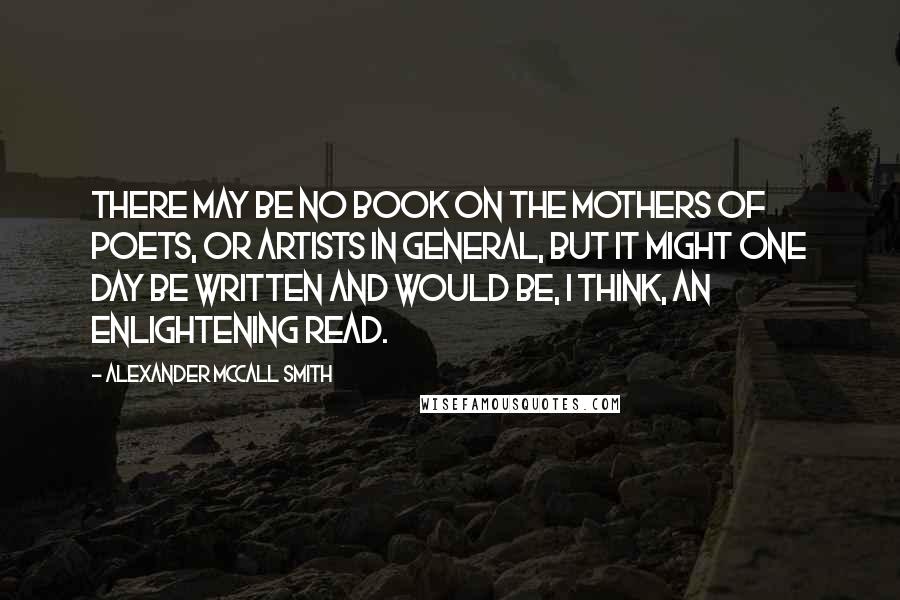 Alexander McCall Smith Quotes: There may be no book on the mothers of poets, or artists in general, but it might one day be written and would be, I think, an enlightening read.