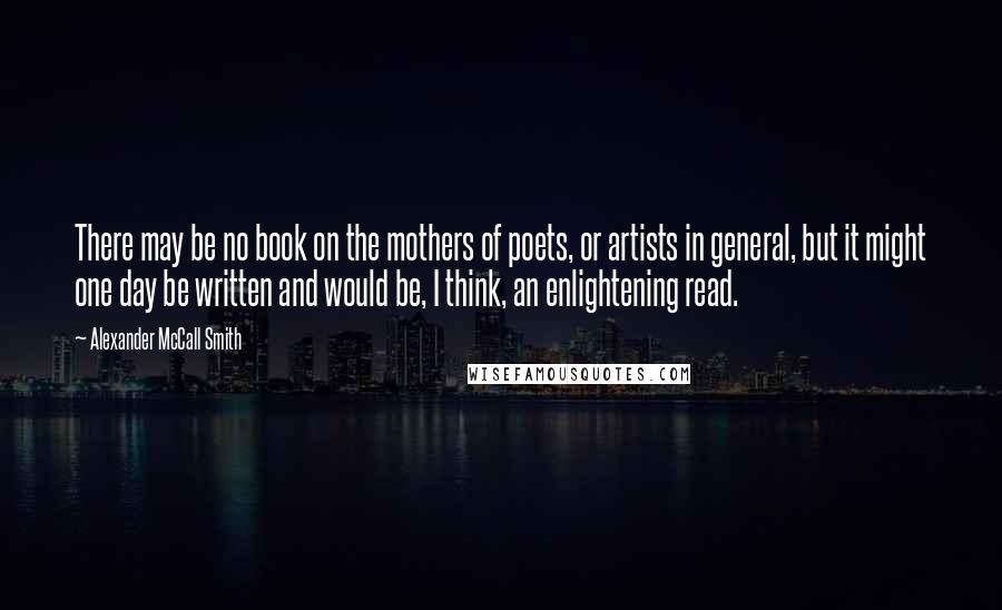 Alexander McCall Smith Quotes: There may be no book on the mothers of poets, or artists in general, but it might one day be written and would be, I think, an enlightening read.