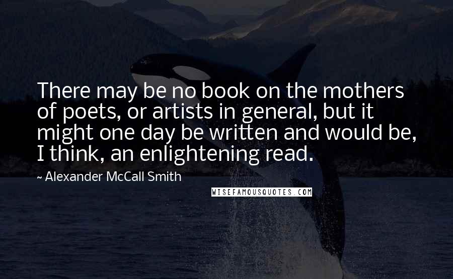 Alexander McCall Smith Quotes: There may be no book on the mothers of poets, or artists in general, but it might one day be written and would be, I think, an enlightening read.