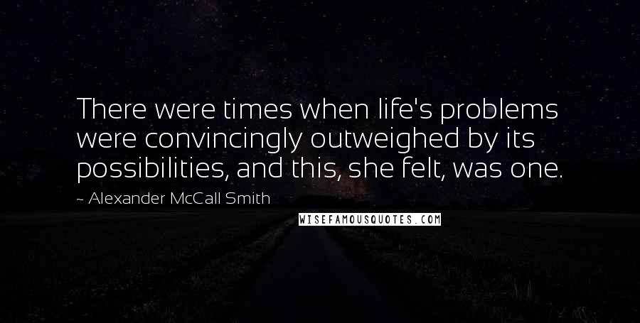 Alexander McCall Smith Quotes: There were times when life's problems were convincingly outweighed by its possibilities, and this, she felt, was one.