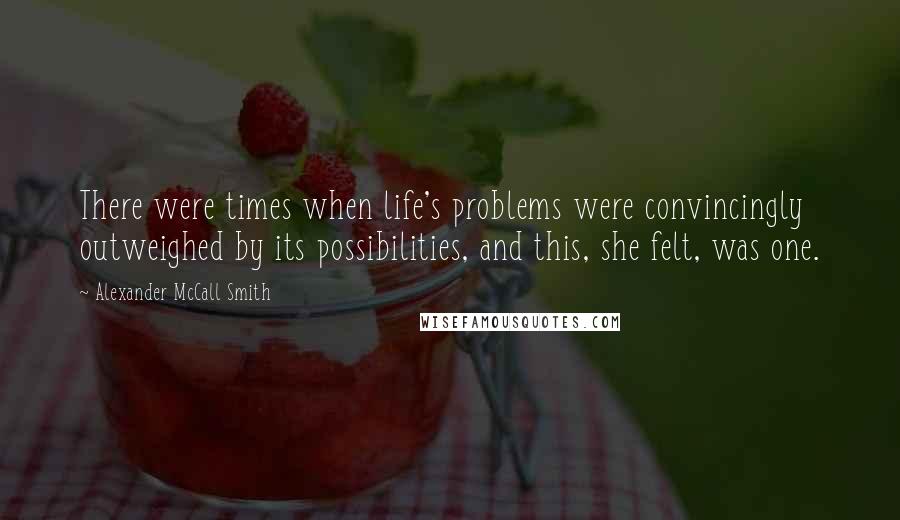 Alexander McCall Smith Quotes: There were times when life's problems were convincingly outweighed by its possibilities, and this, she felt, was one.