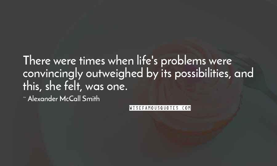 Alexander McCall Smith Quotes: There were times when life's problems were convincingly outweighed by its possibilities, and this, she felt, was one.