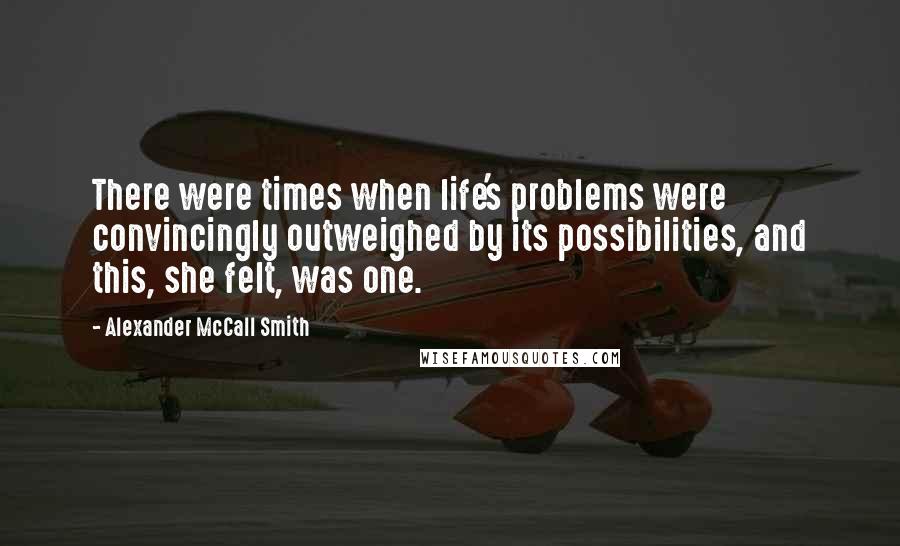 Alexander McCall Smith Quotes: There were times when life's problems were convincingly outweighed by its possibilities, and this, she felt, was one.