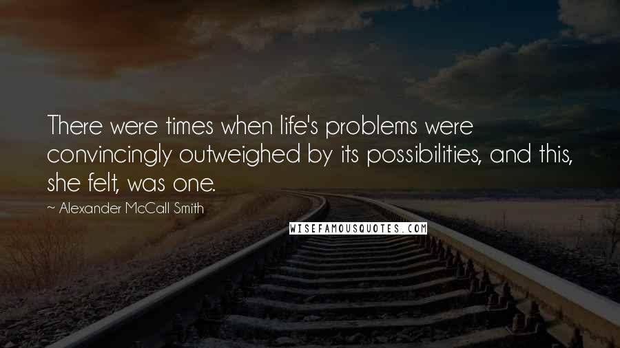 Alexander McCall Smith Quotes: There were times when life's problems were convincingly outweighed by its possibilities, and this, she felt, was one.