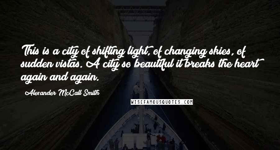 Alexander McCall Smith Quotes: This is a city of shifting light, of changing skies, of sudden vistas. A city so beautiful it breaks the heart again and again.