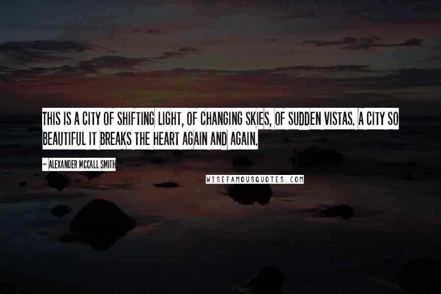 Alexander McCall Smith Quotes: This is a city of shifting light, of changing skies, of sudden vistas. A city so beautiful it breaks the heart again and again.