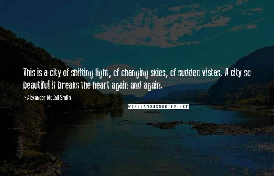 Alexander McCall Smith Quotes: This is a city of shifting light, of changing skies, of sudden vistas. A city so beautiful it breaks the heart again and again.