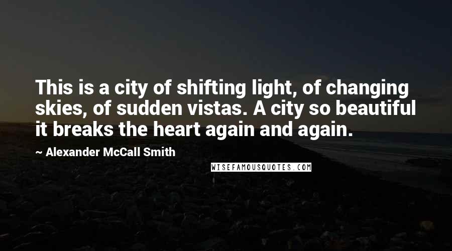 Alexander McCall Smith Quotes: This is a city of shifting light, of changing skies, of sudden vistas. A city so beautiful it breaks the heart again and again.