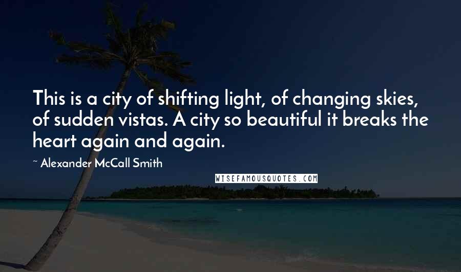 Alexander McCall Smith Quotes: This is a city of shifting light, of changing skies, of sudden vistas. A city so beautiful it breaks the heart again and again.