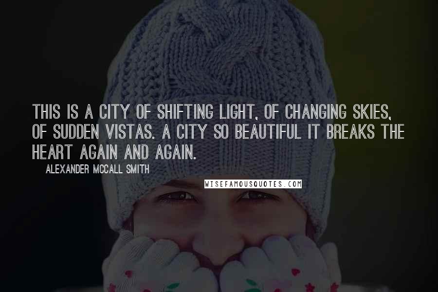 Alexander McCall Smith Quotes: This is a city of shifting light, of changing skies, of sudden vistas. A city so beautiful it breaks the heart again and again.