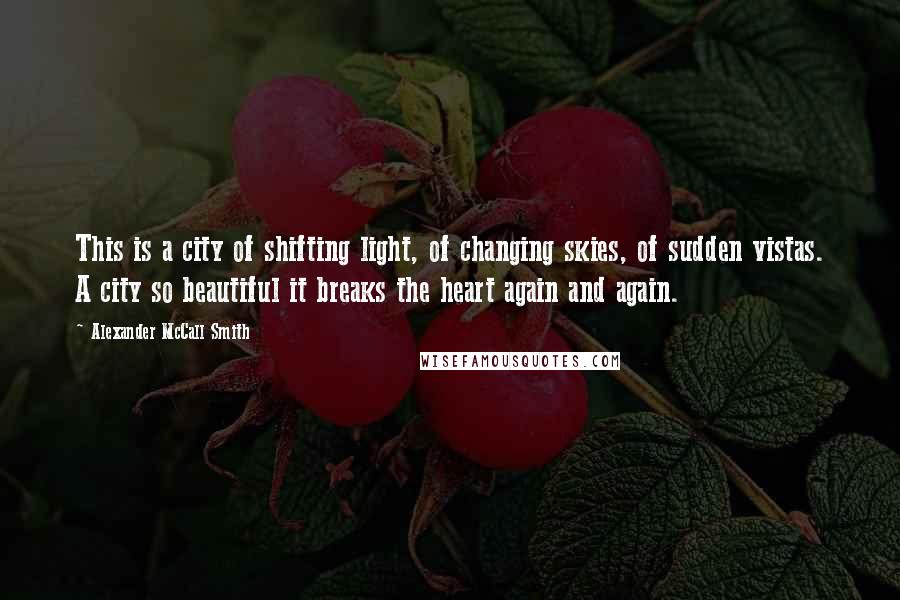 Alexander McCall Smith Quotes: This is a city of shifting light, of changing skies, of sudden vistas. A city so beautiful it breaks the heart again and again.