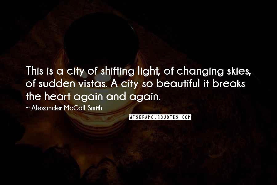 Alexander McCall Smith Quotes: This is a city of shifting light, of changing skies, of sudden vistas. A city so beautiful it breaks the heart again and again.