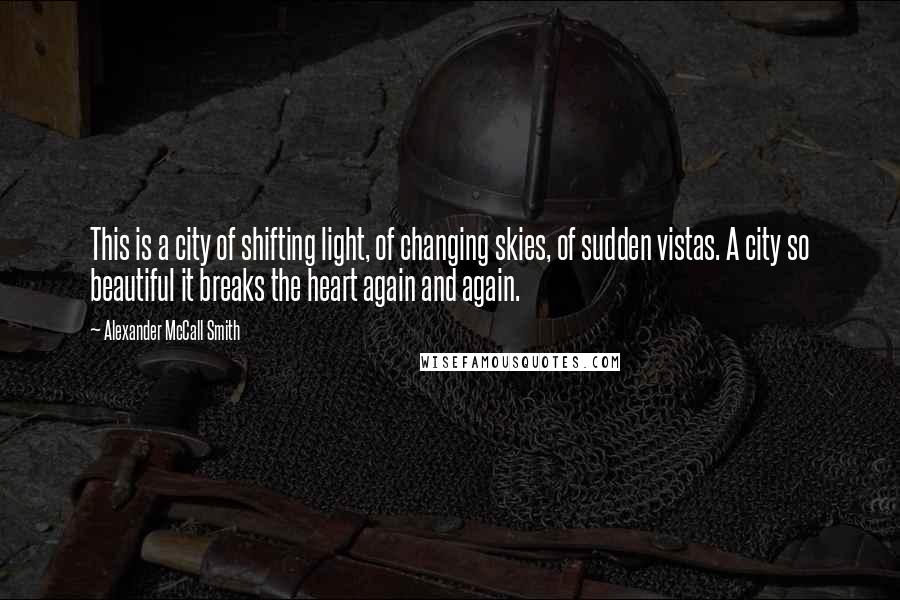 Alexander McCall Smith Quotes: This is a city of shifting light, of changing skies, of sudden vistas. A city so beautiful it breaks the heart again and again.