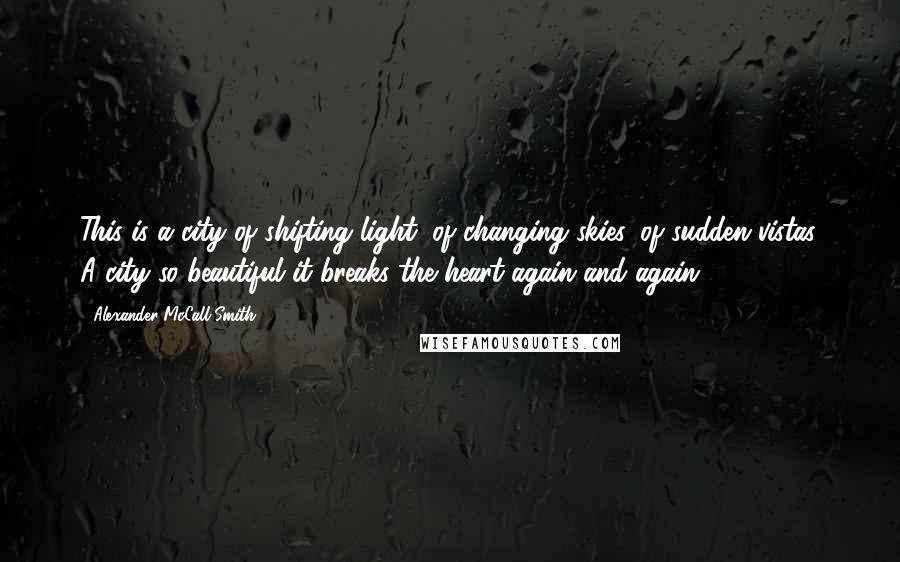 Alexander McCall Smith Quotes: This is a city of shifting light, of changing skies, of sudden vistas. A city so beautiful it breaks the heart again and again.