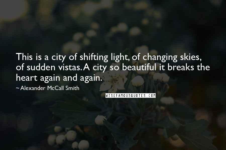 Alexander McCall Smith Quotes: This is a city of shifting light, of changing skies, of sudden vistas. A city so beautiful it breaks the heart again and again.