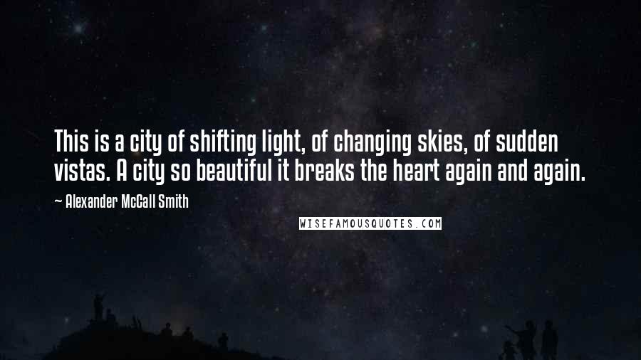 Alexander McCall Smith Quotes: This is a city of shifting light, of changing skies, of sudden vistas. A city so beautiful it breaks the heart again and again.