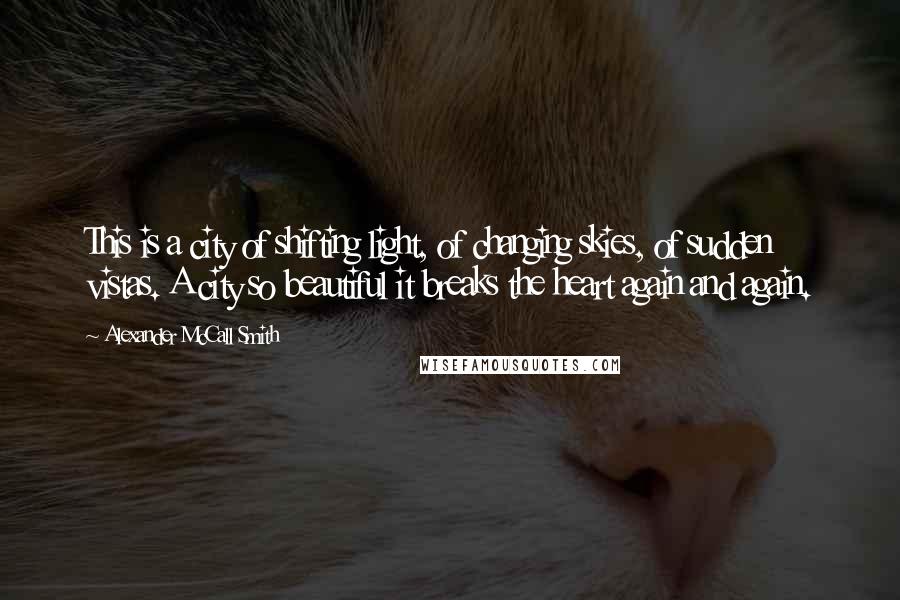 Alexander McCall Smith Quotes: This is a city of shifting light, of changing skies, of sudden vistas. A city so beautiful it breaks the heart again and again.