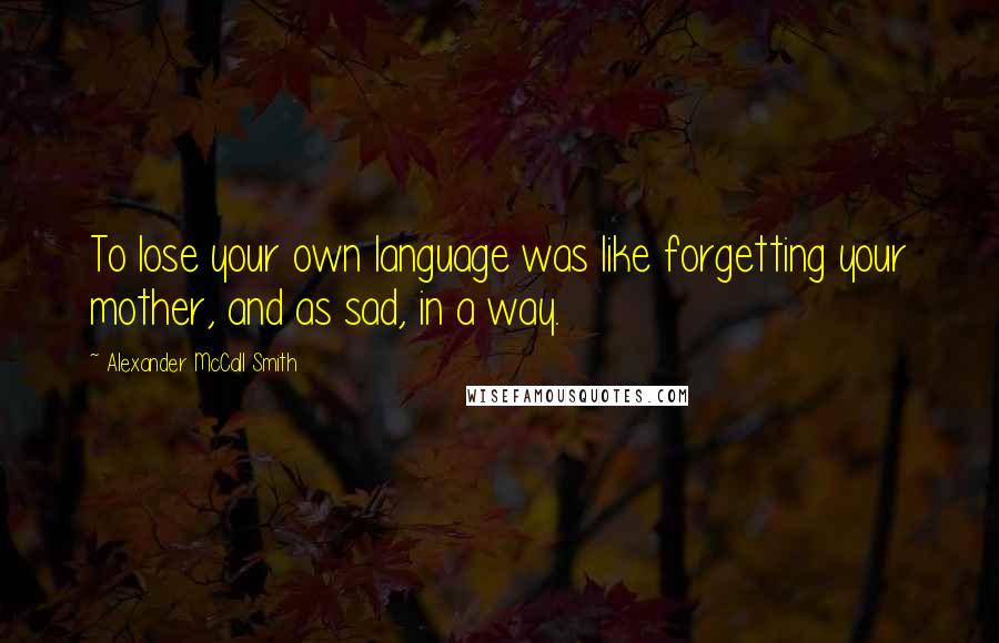 Alexander McCall Smith Quotes: To lose your own language was like forgetting your mother, and as sad, in a way.