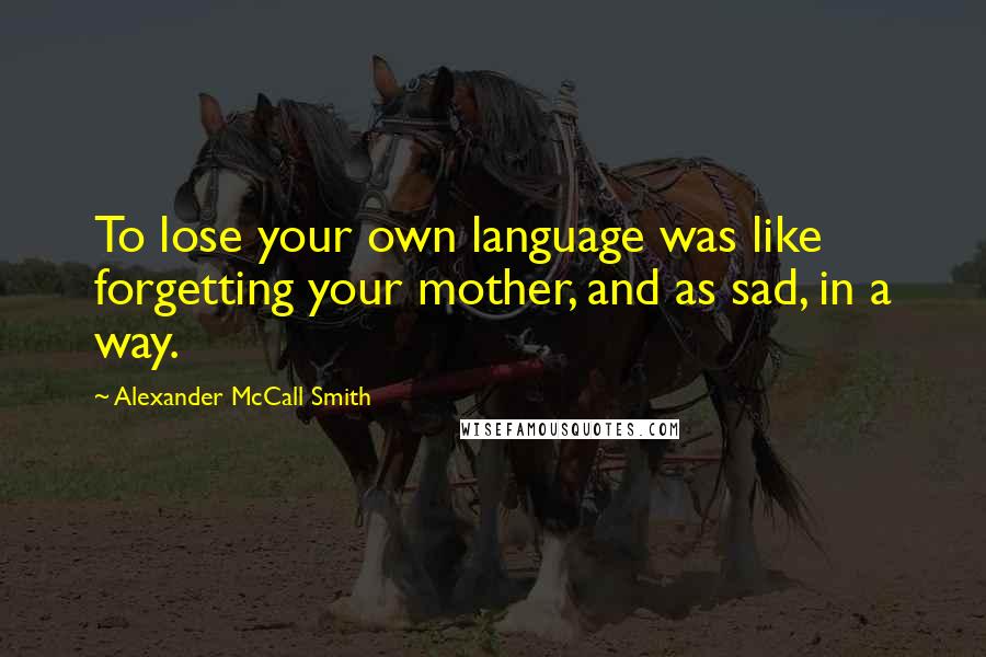 Alexander McCall Smith Quotes: To lose your own language was like forgetting your mother, and as sad, in a way.