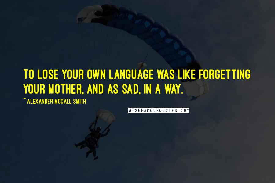 Alexander McCall Smith Quotes: To lose your own language was like forgetting your mother, and as sad, in a way.