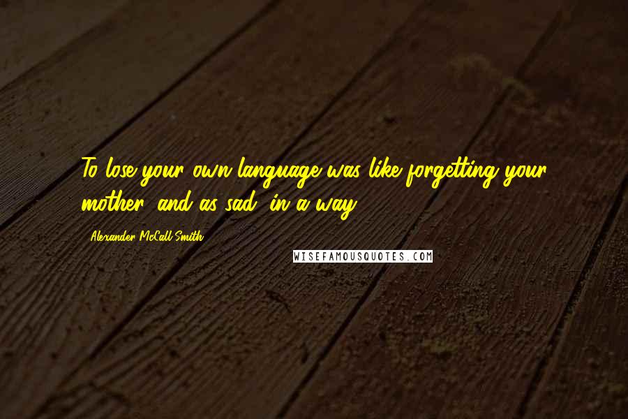 Alexander McCall Smith Quotes: To lose your own language was like forgetting your mother, and as sad, in a way.