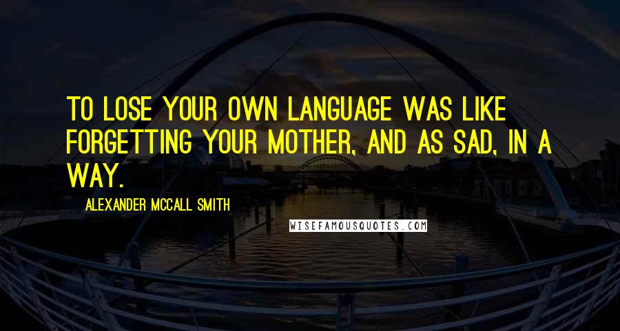 Alexander McCall Smith Quotes: To lose your own language was like forgetting your mother, and as sad, in a way.