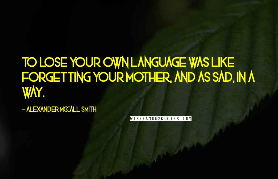 Alexander McCall Smith Quotes: To lose your own language was like forgetting your mother, and as sad, in a way.