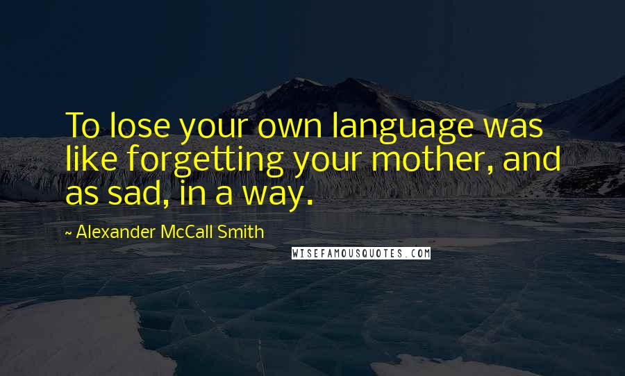 Alexander McCall Smith Quotes: To lose your own language was like forgetting your mother, and as sad, in a way.