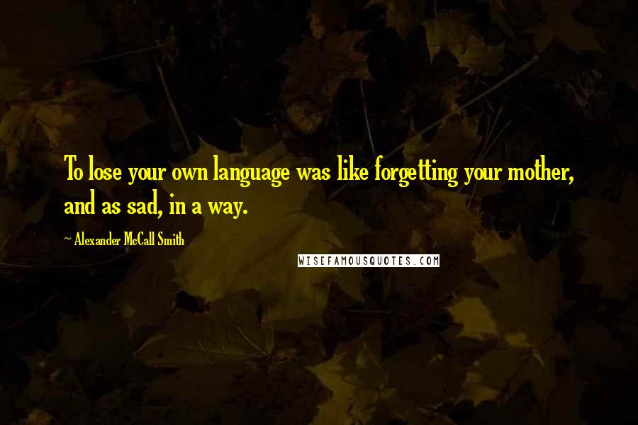 Alexander McCall Smith Quotes: To lose your own language was like forgetting your mother, and as sad, in a way.