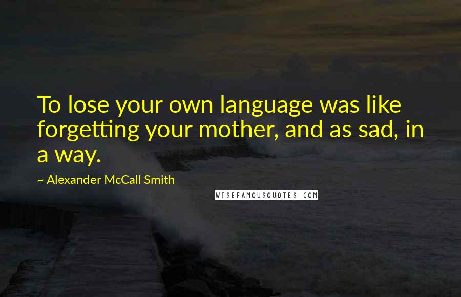 Alexander McCall Smith Quotes: To lose your own language was like forgetting your mother, and as sad, in a way.