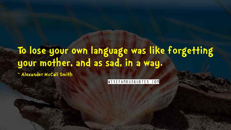 Alexander McCall Smith Quotes: To lose your own language was like forgetting your mother, and as sad, in a way.