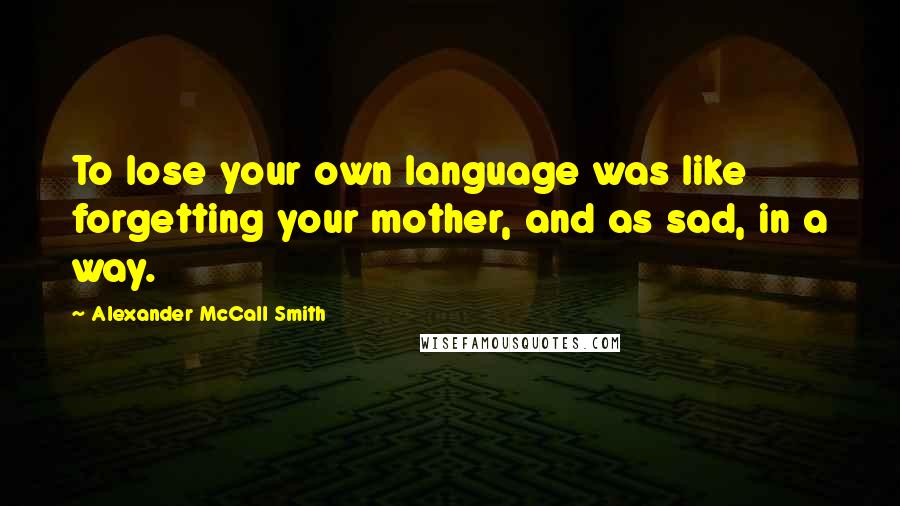 Alexander McCall Smith Quotes: To lose your own language was like forgetting your mother, and as sad, in a way.