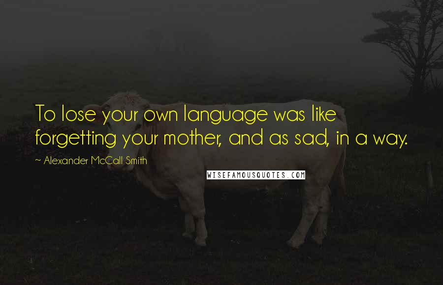 Alexander McCall Smith Quotes: To lose your own language was like forgetting your mother, and as sad, in a way.