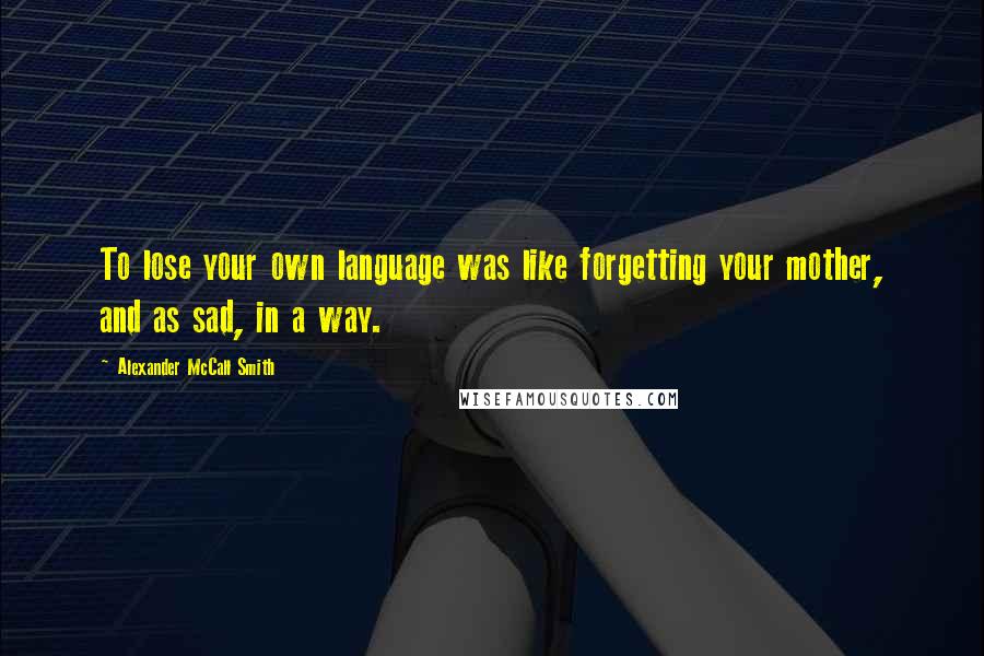 Alexander McCall Smith Quotes: To lose your own language was like forgetting your mother, and as sad, in a way.