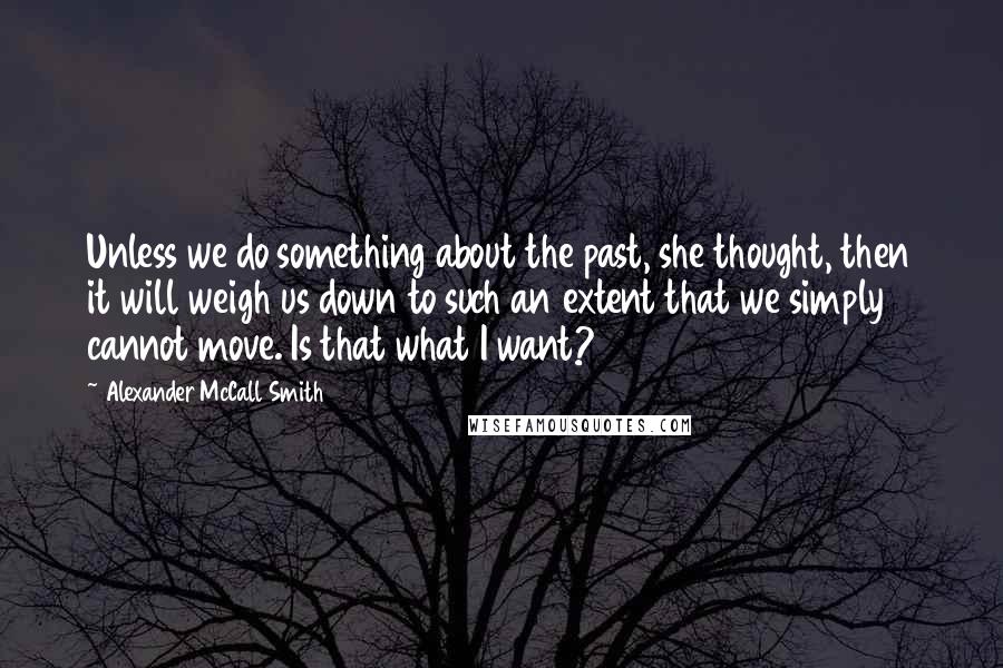 Alexander McCall Smith Quotes: Unless we do something about the past, she thought, then it will weigh us down to such an extent that we simply cannot move. Is that what I want?