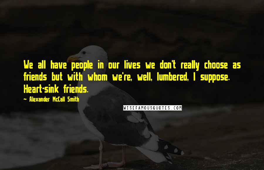 Alexander McCall Smith Quotes: We all have people in our lives we don't really choose as friends but with whom we're, well, lumbered, I suppose. Heart-sink friends.