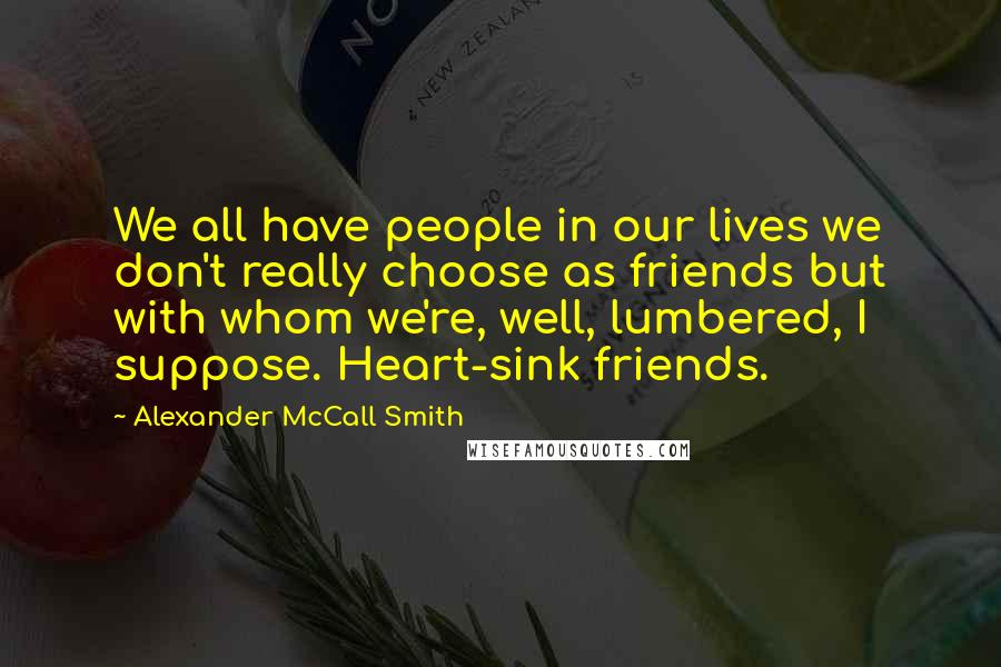 Alexander McCall Smith Quotes: We all have people in our lives we don't really choose as friends but with whom we're, well, lumbered, I suppose. Heart-sink friends.
