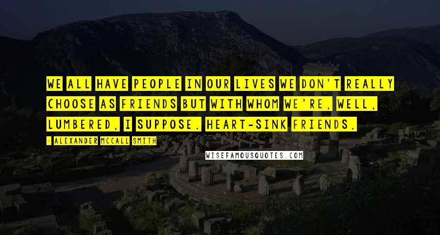 Alexander McCall Smith Quotes: We all have people in our lives we don't really choose as friends but with whom we're, well, lumbered, I suppose. Heart-sink friends.