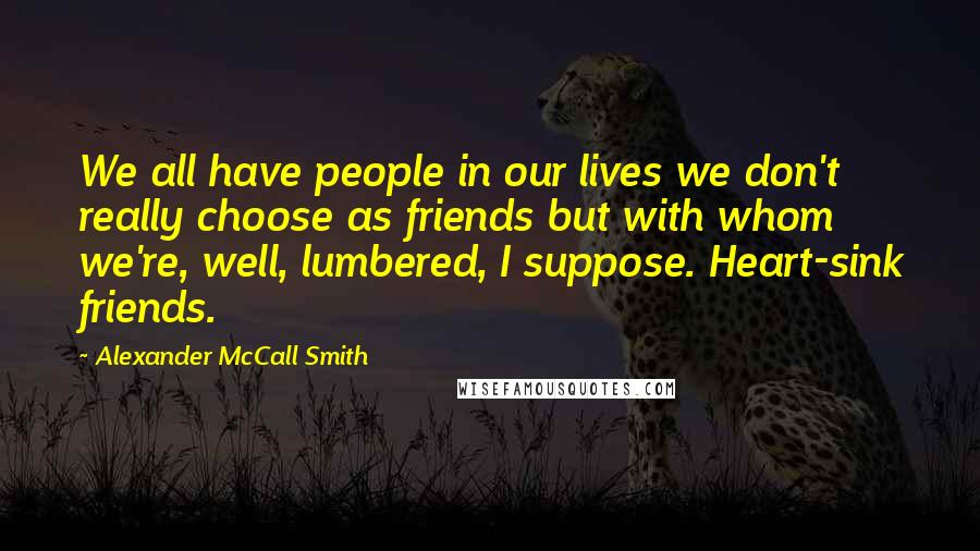 Alexander McCall Smith Quotes: We all have people in our lives we don't really choose as friends but with whom we're, well, lumbered, I suppose. Heart-sink friends.