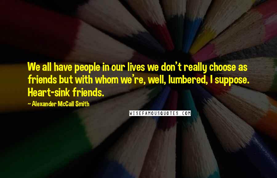 Alexander McCall Smith Quotes: We all have people in our lives we don't really choose as friends but with whom we're, well, lumbered, I suppose. Heart-sink friends.