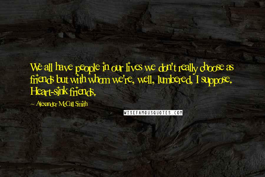 Alexander McCall Smith Quotes: We all have people in our lives we don't really choose as friends but with whom we're, well, lumbered, I suppose. Heart-sink friends.