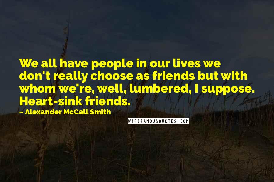 Alexander McCall Smith Quotes: We all have people in our lives we don't really choose as friends but with whom we're, well, lumbered, I suppose. Heart-sink friends.